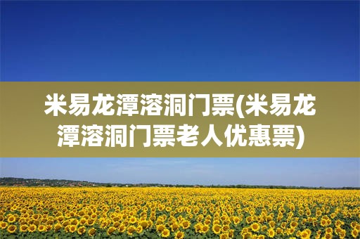 米易龙潭溶洞门票(米易龙潭溶洞门票老人优惠票)