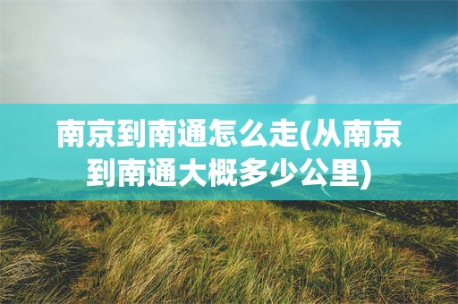 南京到南通怎么走(从南京到南通大概多少公里)