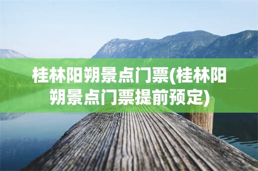 桂林阳朔景点门票(桂林阳朔景点门票提前预定)