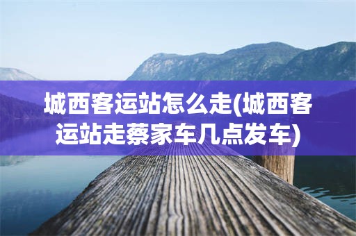 城西客运站怎么走(城西客运站走蔡家车几点发车) 城西客运站怎么走(城西客运站走蔡家车几点发车)