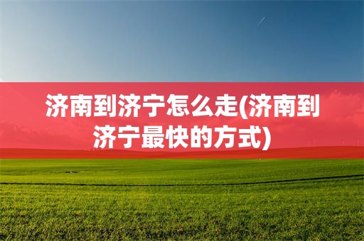济南到济宁怎么走(济南到济宁最快的方式)