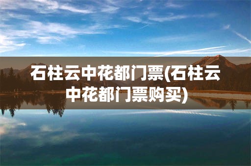 石柱云中花都门票(石柱云中花都门票购买)