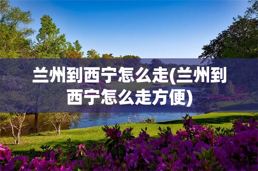兰州到西宁怎么走(兰州到西宁怎么走方便)