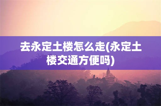 去永定土楼怎么走(永定土楼交通方便吗)
