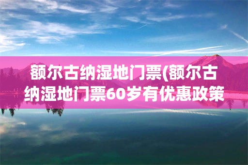 额尔古纳湿地门票(额尔古纳湿地门票60岁有优惠政策)
