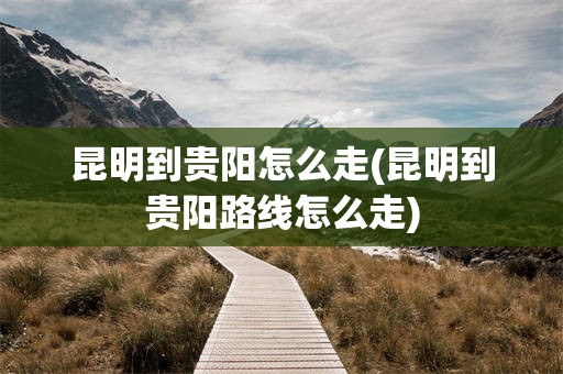昆明到贵阳怎么走(昆明到贵阳路线怎么走)