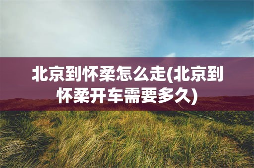 北京到怀柔怎么走(北京到怀柔开车需要多久)