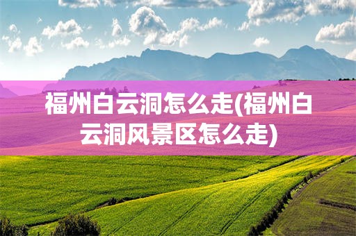 福州白云洞怎么走(福州白云洞风景区怎么走)