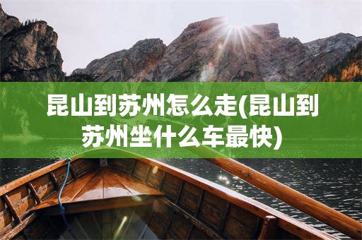 昆山到苏州怎么走(昆山到苏州坐什么车最快)