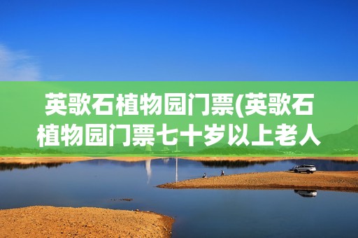 英歌石植物园门票(英歌石植物园门票七十岁以上老人免票吗吗)