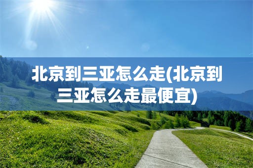 北京到三亚怎么走(北京到三亚怎么走最便宜)