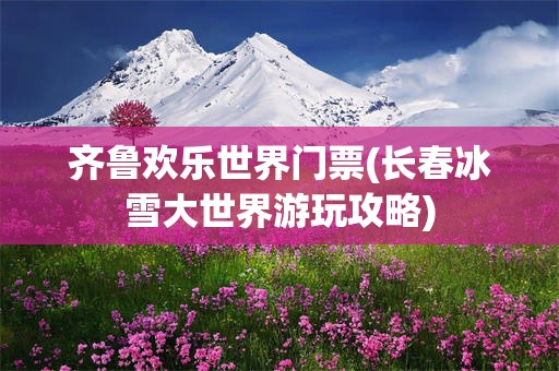 齐鲁欢乐世界门票(长春冰雪大世界游玩攻略)