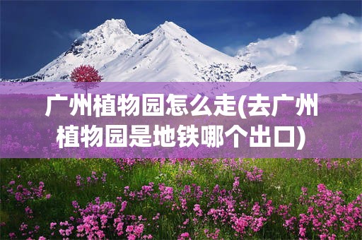 广州植物园怎么走(去广州植物园是地铁哪个出口)