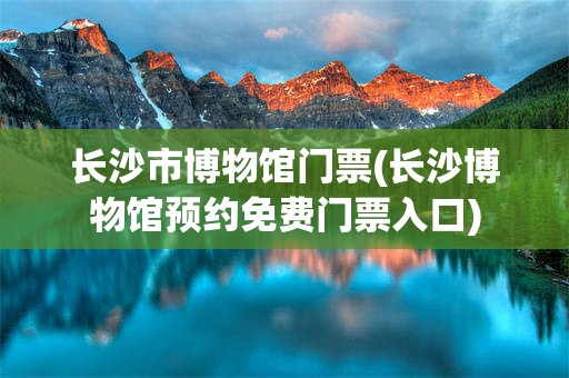 长沙市博物馆门票(长沙博物馆预约免费门票入口)