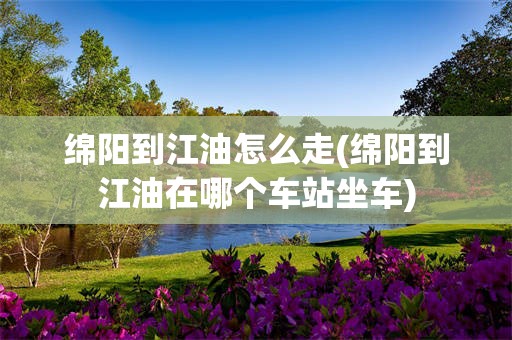 绵阳到江油怎么走(绵阳到江油在哪个车站坐车)