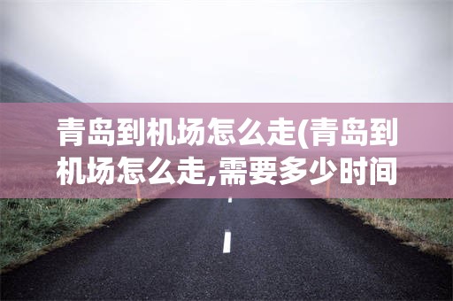 青岛到机场怎么走(青岛到机场怎么走,需要多少时间)