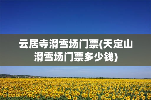 云居寺滑雪场门票(天定山滑雪场门票多少钱)