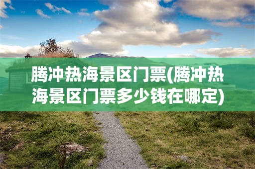 腾冲热海景区门票(腾冲热海景区门票多少钱在哪定)