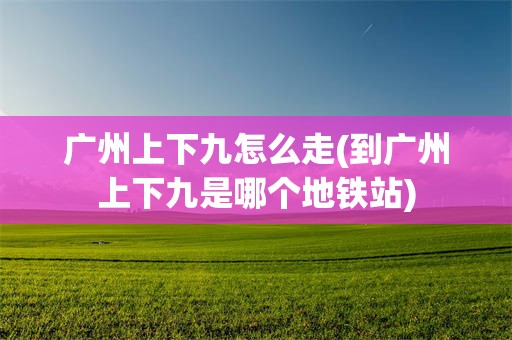 广州上下九怎么走(到广州上下九是哪个地铁站)