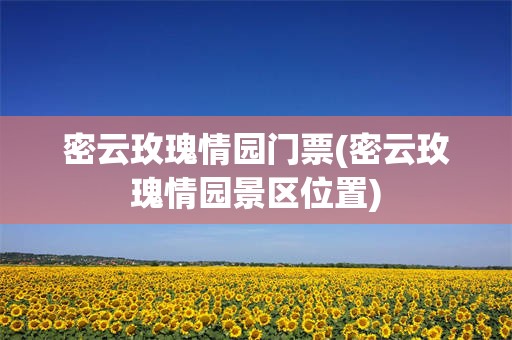 密云玫瑰情园门票(密云玫瑰情园景区位置)