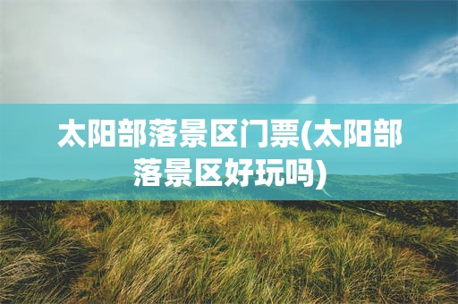 太阳部落景区门票(太阳部落景区好玩吗)