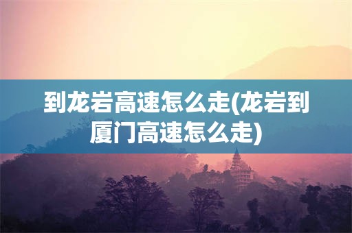 到龙岩高速怎么走(龙岩到厦门高速怎么走)