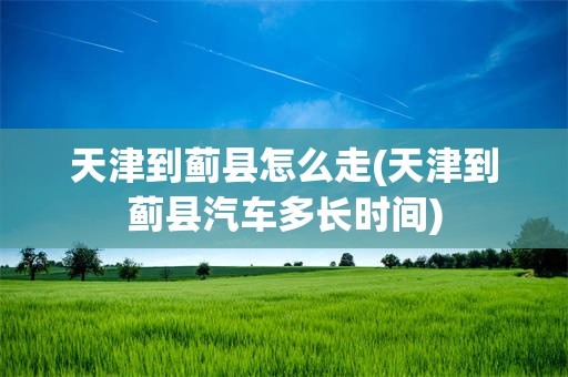 天津到蓟县怎么走(天津到蓟县汽车多长时间)