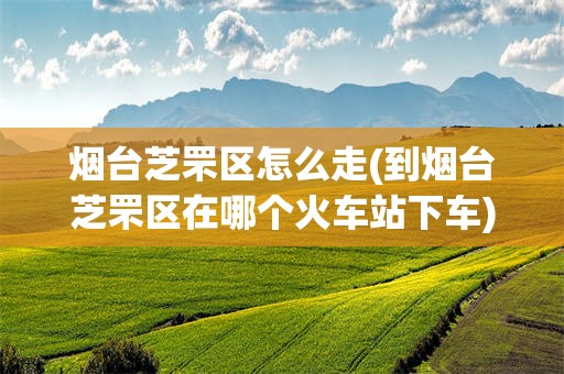 烟台芝罘区怎么走(到烟台芝罘区在哪个火车站下车)