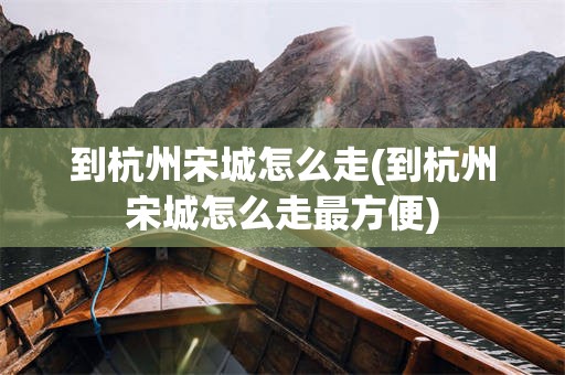 到杭州宋城怎么走(到杭州宋城怎么走最方便)