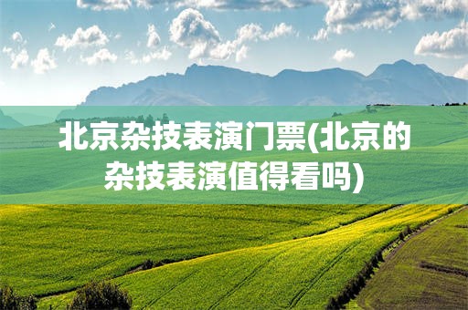 北京杂技表演门票(北京的杂技表演值得看吗)