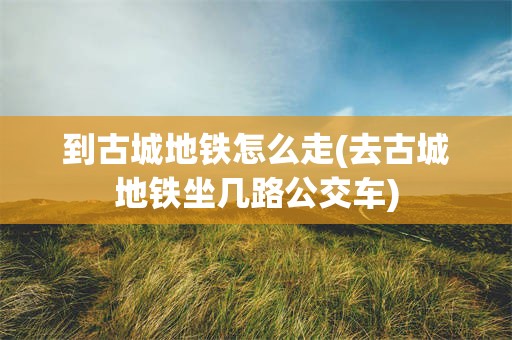 到古城地铁怎么走(去古城地铁坐几路公交车)