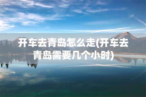 开车去青岛怎么走(开车去青岛需要几个小时)