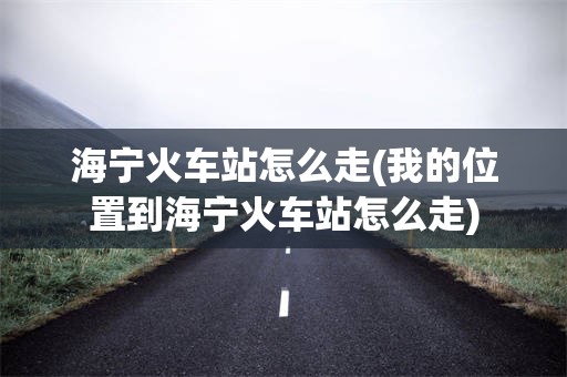 海宁火车站怎么走(我的位置到海宁火车站怎么走)