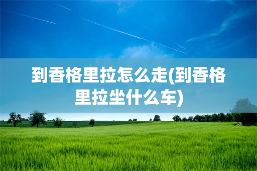 到香格里拉怎么走(到香格里拉坐什么车)