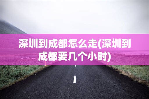 深圳到成都怎么走(深圳到成都要几个小时)