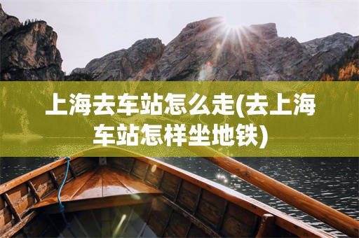 上海去车站怎么走(去上海车站怎样坐地铁)