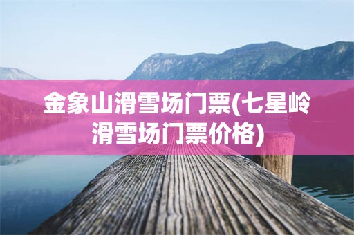 金象山滑雪场门票(七星岭滑雪场门票价格)