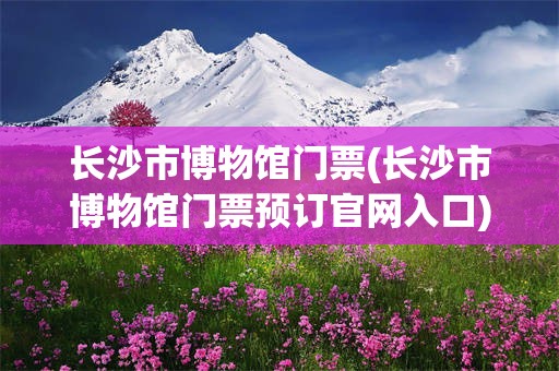 长沙市博物馆门票(长沙市博物馆门票预订官网入口)