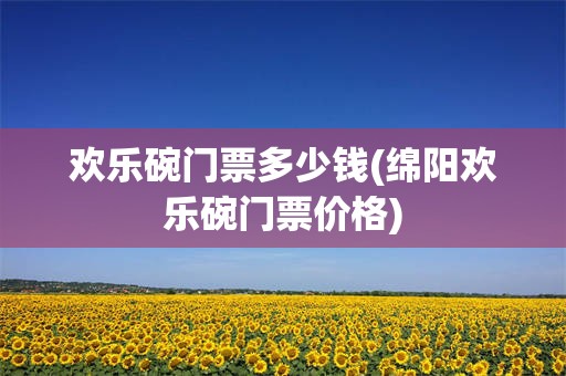 欢乐碗门票多少钱(绵阳欢乐碗门票价格)