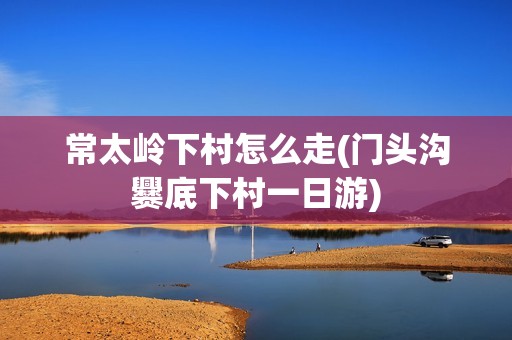 常太岭下村怎么走(门头沟爨底下村一日游)