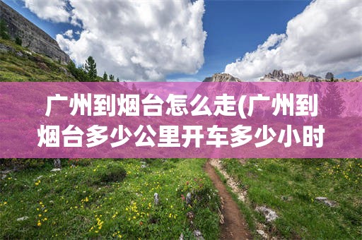 广州到烟台怎么走(广州到烟台多少公里开车多少小时)
