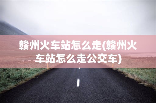 赣州火车站怎么走(赣州火车站怎么走公交车)