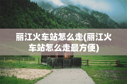丽江火车站怎么走(丽江火车站怎么走最方便)