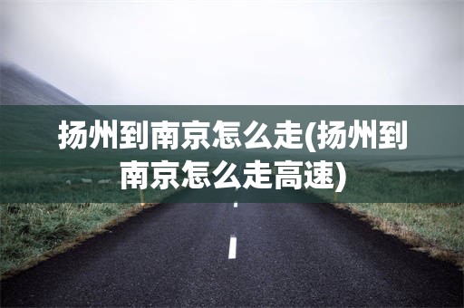 扬州到南京怎么走(扬州到南京怎么走高速)