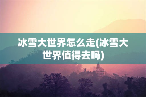 冰雪大世界怎么走(冰雪大世界值得去吗)