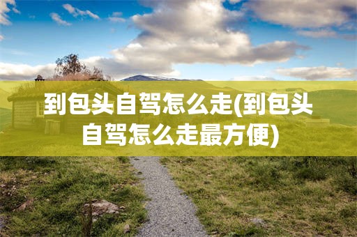 到包头自驾怎么走(到包头自驾怎么走最方便)