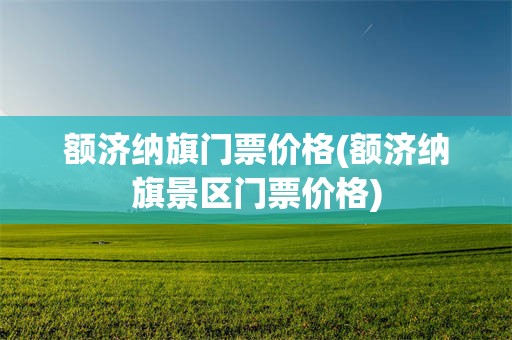 额济纳旗门票价格(额济纳旗景区门票价格)