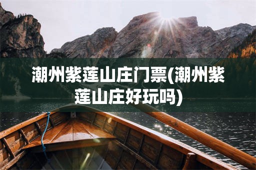 潮州紫莲山庄门票(潮州紫莲山庄好玩吗)