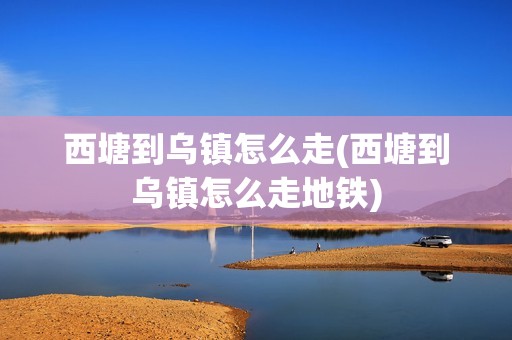 西塘到乌镇怎么走(西塘到乌镇怎么走地铁)