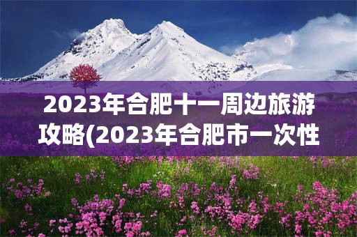 2023年合肥十一周边旅游攻略(2023年合肥市一次性就业补贴公示)